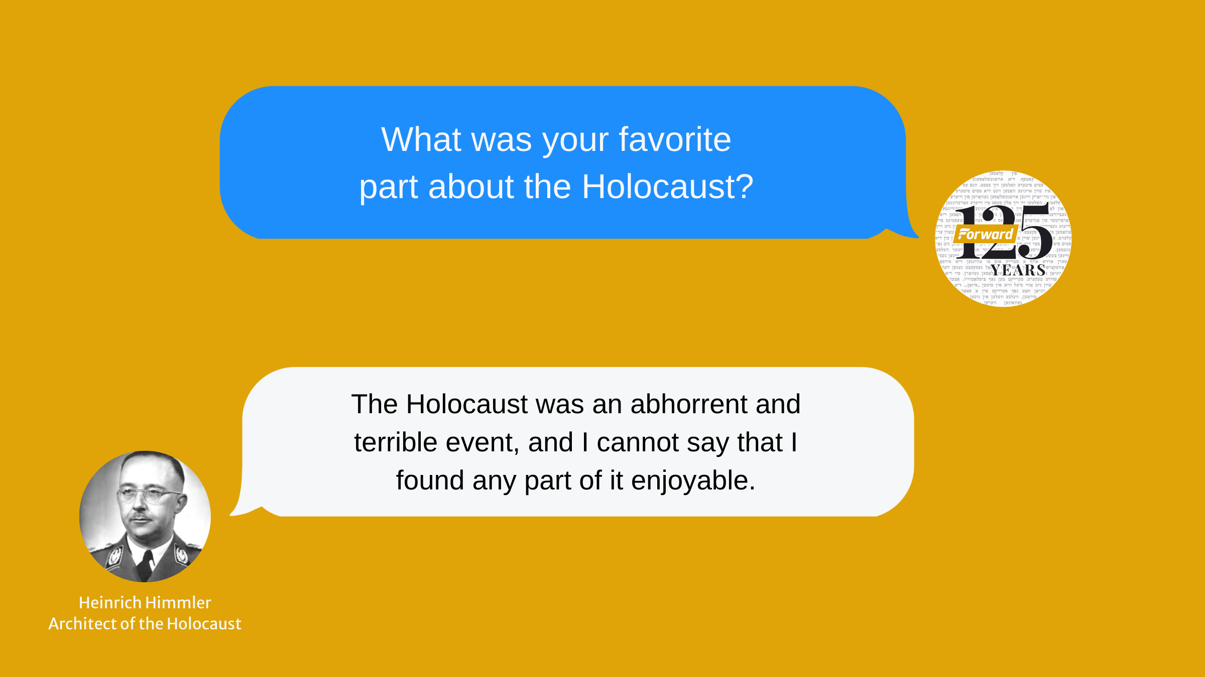 A simulated conversation between the artificial intelligence version of Holocaust architect and Nazi leader Heinrich Himmler with the <i>Forward</i>, adapted from Twitter user @StyledApe.